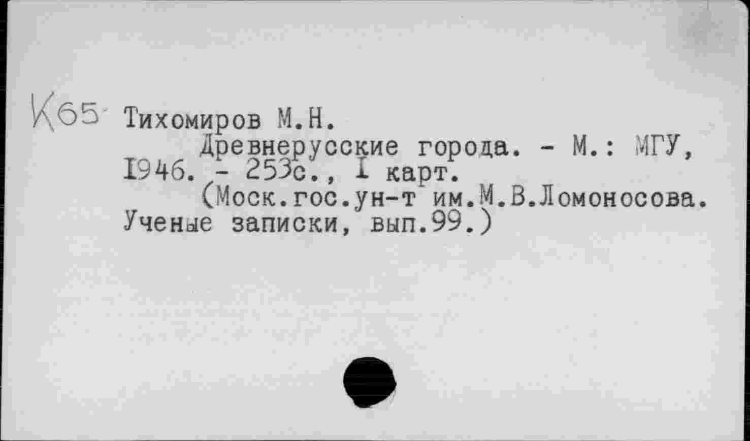 ﻿Кб5-
Тихомиров М.Н.
Древнерусские города. - М. : МГУ, 1946. - 253с., I карт.
(Моск.гос.ун-т им.М.В.Ломоносова. Ученее записки, вып.99.)